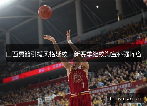 山西男篮引援风格延续，新赛季继续淘宝补强阵容